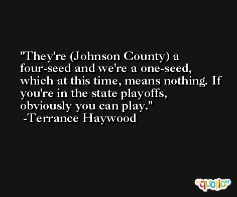 They're (Johnson County) a four-seed and we're a one-seed, which at this time, means nothing. If you're in the state playoffs, obviously you can play. -Terrance Haywood