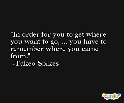 In order for you to get where you want to go, ... you have to remember where you came from. -Takeo Spikes