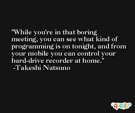 While you're in that boring meeting, you can see what kind of programming is on tonight, and from your mobile you can control your hard-drive recorder at home. -Takeshi Natsuno
