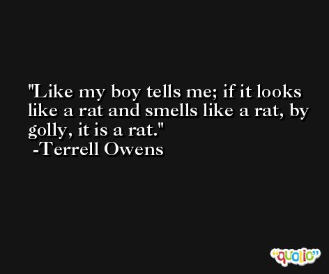 Like my boy tells me; if it looks like a rat and smells like a rat, by golly, it is a rat. -Terrell Owens