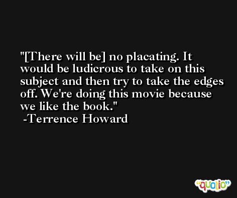 [There will be] no placating. It would be ludicrous to take on this subject and then try to take the edges off. We're doing this movie because we like the book. -Terrence Howard