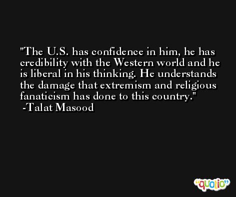The U.S. has confidence in him, he has credibility with the Western world and he is liberal in his thinking. He understands the damage that extremism and religious fanaticism has done to this country. -Talat Masood