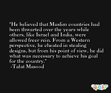 He believed that Muslim countries had been thwarted over the years while others, like Israel and India, were allowed freer rein. From a Western perspective, he cheated in stealing designs, but from his point of view, he did what was necessary to achieve his goal for the country. -Talat Masood