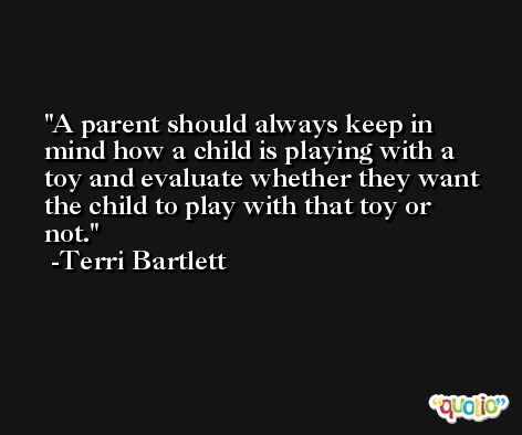A parent should always keep in mind how a child is playing with a toy and evaluate whether they want the child to play with that toy or not. -Terri Bartlett