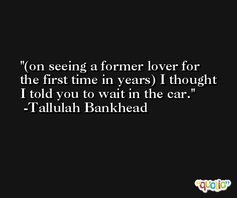 (on seeing a former lover for the first time in years) I thought I told you to wait in the car. -Tallulah Bankhead