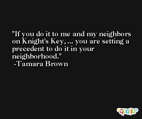 If you do it to me and my neighbors on Knight's Key, ... you are setting a precedent to do it in your neighborhood. -Tamara Brown