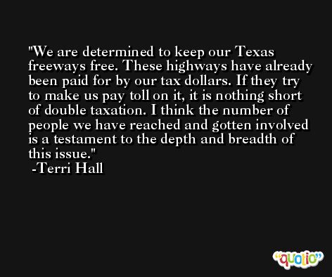 We are determined to keep our Texas freeways free. These highways have already been paid for by our tax dollars. If they try to make us pay toll on it, it is nothing short of double taxation. I think the number of people we have reached and gotten involved is a testament to the depth and breadth of this issue. -Terri Hall