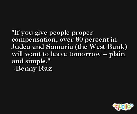 If you give people proper compensation, over 80 percent in Judea and Samaria (the West Bank) will want to leave tomorrow -- plain and simple. -Benny Raz