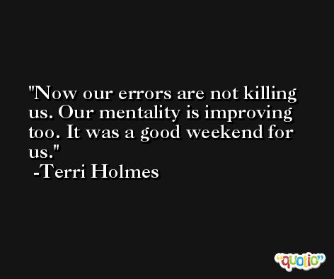 Now our errors are not killing us. Our mentality is improving too. It was a good weekend for us. -Terri Holmes