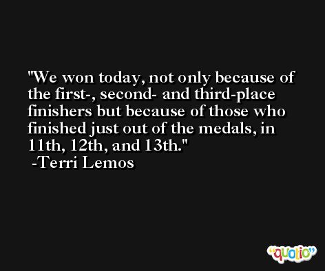We won today, not only because of the first-, second- and third-place finishers but because of those who finished just out of the medals, in 11th, 12th, and 13th. -Terri Lemos