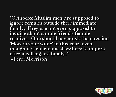 Orthodox Muslim men are supposed to ignore females outside their immediate family, They are not even supposed to inquire about a male friend's female relatives. One should never ask the question 'How is your wife?' in this case, even though it is courteous elsewhere to inquire after a colleagues' family. -Terri Morrison