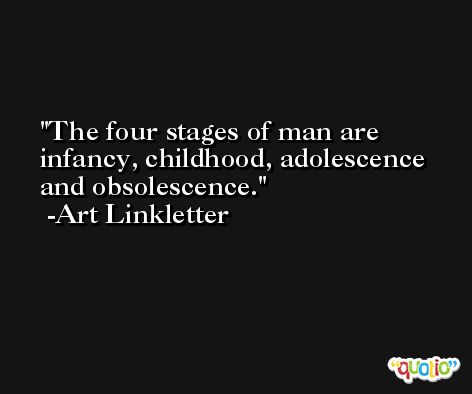The four stages of man are infancy, childhood, adolescence and obsolescence. -Art Linkletter