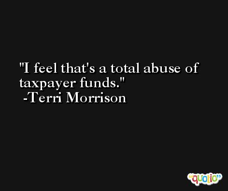 I feel that's a total abuse of taxpayer funds. -Terri Morrison