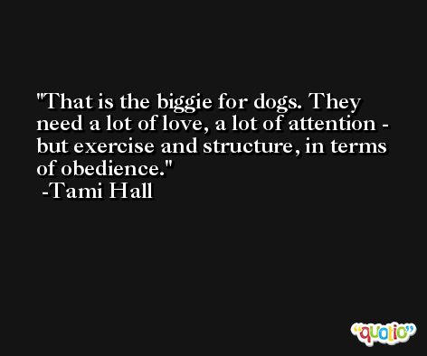 That is the biggie for dogs. They need a lot of love, a lot of attention - but exercise and structure, in terms of obedience. -Tami Hall