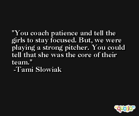 You coach patience and tell the girls to stay focused. But, we were playing a strong pitcher. You could tell that she was the core of their team. -Tami Slowiak