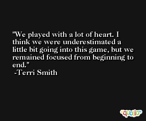 We played with a lot of heart. I think we were underestimated a little bit going into this game, but we remained focused from beginning to end. -Terri Smith