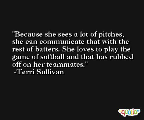 Because she sees a lot of pitches, she can communicate that with the rest of batters. She loves to play the game of softball and that has rubbed off on her teammates. -Terri Sullivan