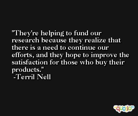 They're helping to fund our research because they realize that there is a need to continue our efforts, and they hope to improve the satisfaction for those who buy their products. -Terril Nell