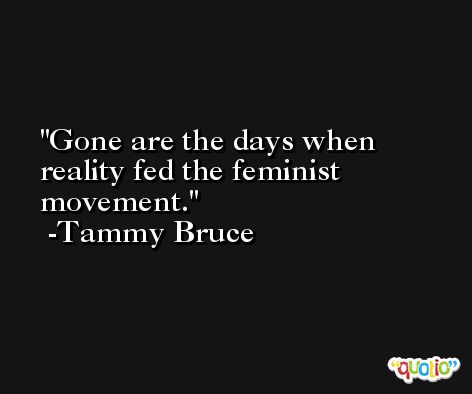 Gone are the days when reality fed the feminist movement. -Tammy Bruce