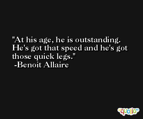 At his age, he is outstanding. He's got that speed and he's got those quick legs. -Benoit Allaire