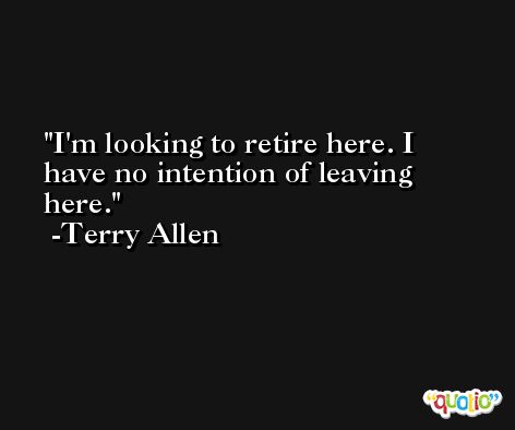 I'm looking to retire here. I have no intention of leaving here. -Terry Allen