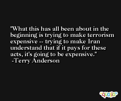 What this has all been about in the beginning is trying to make terrorism expensive -- trying to make Iran understand that if it pays for these acts, it's going to be expensive. -Terry Anderson