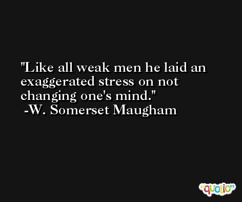 Like all weak men he laid an exaggerated stress on not changing one's mind. -W. Somerset Maugham