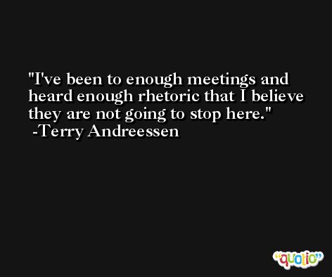 I've been to enough meetings and heard enough rhetoric that I believe they are not going to stop here. -Terry Andreessen