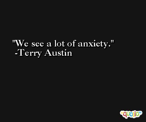 We see a lot of anxiety. -Terry Austin