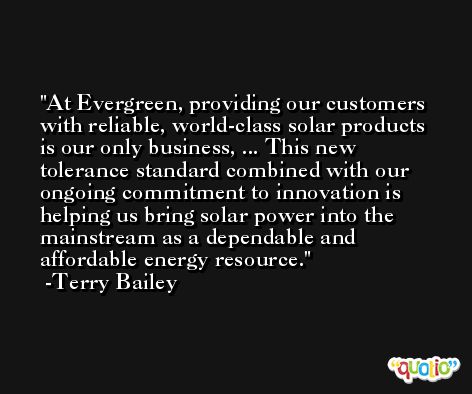 At Evergreen, providing our customers with reliable, world-class solar products is our only business, ... This new tolerance standard combined with our ongoing commitment to innovation is helping us bring solar power into the mainstream as a dependable and affordable energy resource. -Terry Bailey