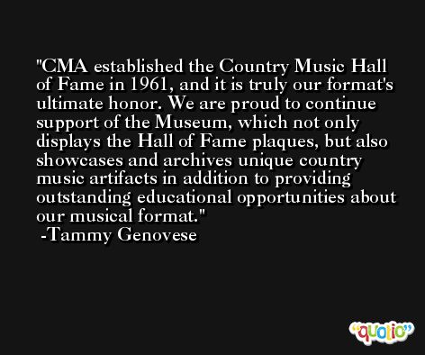 CMA established the Country Music Hall of Fame in 1961, and it is truly our format's ultimate honor. We are proud to continue support of the Museum, which not only displays the Hall of Fame plaques, but also showcases and archives unique country music artifacts in addition to providing outstanding educational opportunities about our musical format. -Tammy Genovese
