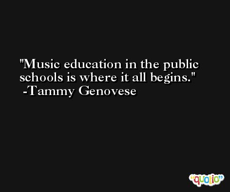 Music education in the public schools is where it all begins. -Tammy Genovese