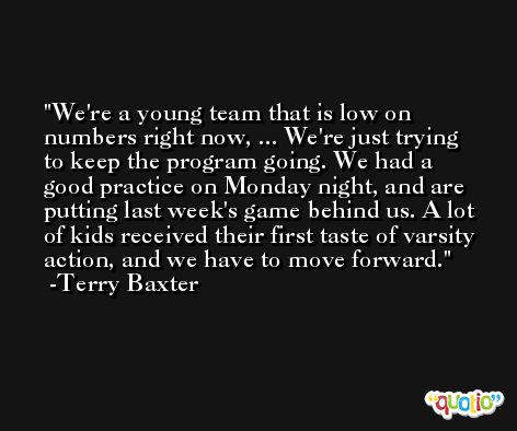We're a young team that is low on numbers right now, ... We're just trying to keep the program going. We had a good practice on Monday night, and are putting last week's game behind us. A lot of kids received their first taste of varsity action, and we have to move forward. -Terry Baxter