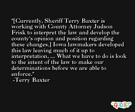 [Currently, Sheriff Terry Baxter is working with County Attorney Judson Frisk to interpret the law and develop the county's opinion and position regarding these changes.] Iowa lawmakers developed this law leaving much of it up to interpretation, ... What we have to do is look to the intent of the law to make our determinations before we are able to enforce. -Terry Baxter