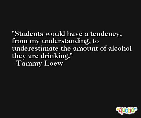 Students would have a tendency, from my understanding, to underestimate the amount of alcohol they are drinking. -Tammy Loew