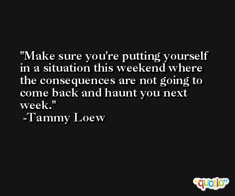 Make sure you're putting yourself in a situation this weekend where the consequences are not going to come back and haunt you next week. -Tammy Loew