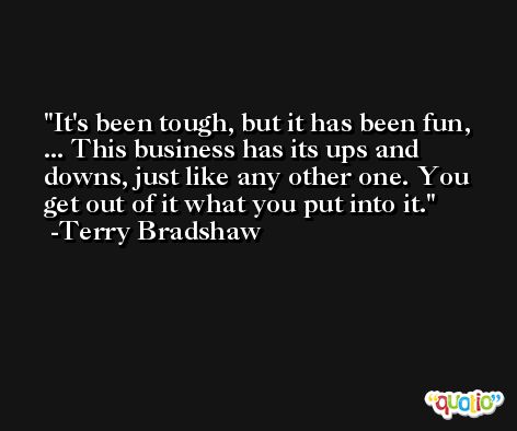 It's been tough, but it has been fun, ... This business has its ups and downs, just like any other one. You get out of it what you put into it. -Terry Bradshaw