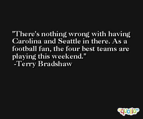There's nothing wrong with having Carolina and Seattle in there. As a football fan, the four best teams are playing this weekend. -Terry Bradshaw