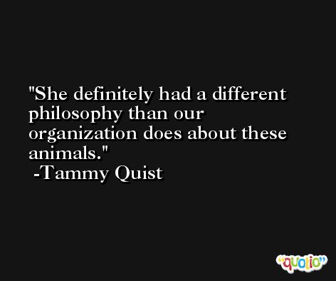 She definitely had a different philosophy than our organization does about these animals. -Tammy Quist