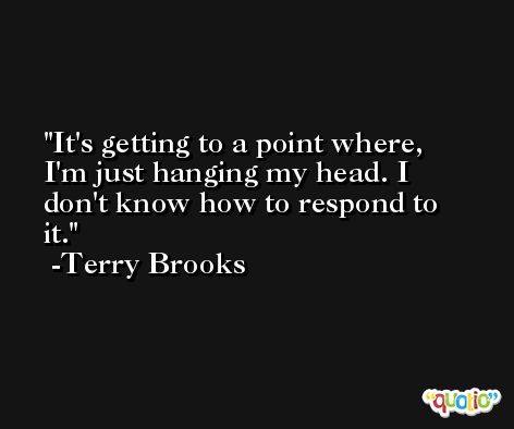 It's getting to a point where, I'm just hanging my head. I don't know how to respond to it. -Terry Brooks
