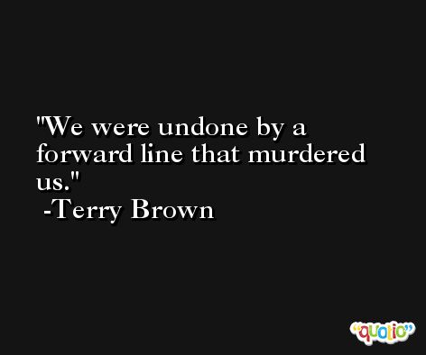 We were undone by a forward line that murdered us. -Terry Brown