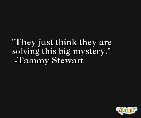 They just think they are solving this big mystery. -Tammy Stewart