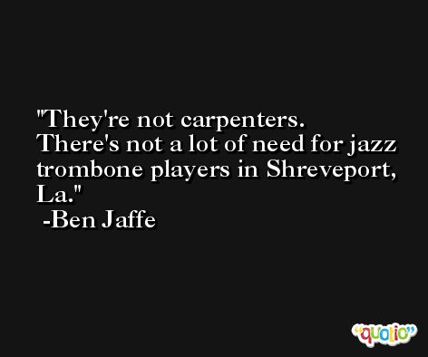 They're not carpenters. There's not a lot of need for jazz trombone players in Shreveport, La. -Ben Jaffe