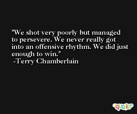 We shot very poorly but managed to persevere. We never really got into an offensive rhythm. We did just enough to win. -Terry Chamberlain