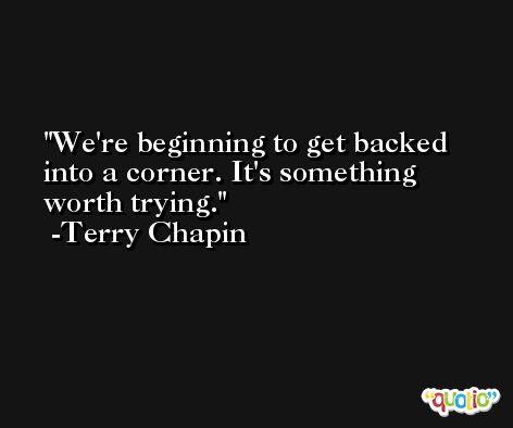 We're beginning to get backed into a corner. It's something worth trying. -Terry Chapin