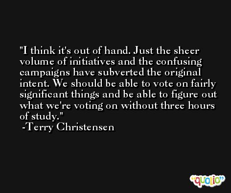 I think it's out of hand. Just the sheer volume of initiatives and the confusing campaigns have subverted the original intent. We should be able to vote on fairly significant things and be able to figure out what we're voting on without three hours of study. -Terry Christensen
