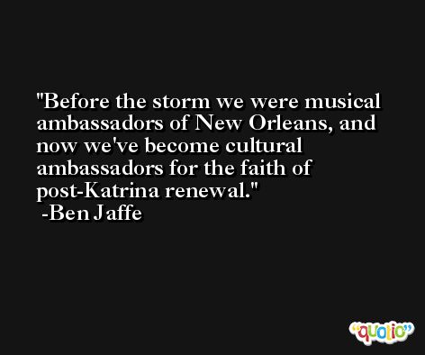 Before the storm we were musical ambassadors of New Orleans, and now we've become cultural ambassadors for the faith of post-Katrina renewal. -Ben Jaffe
