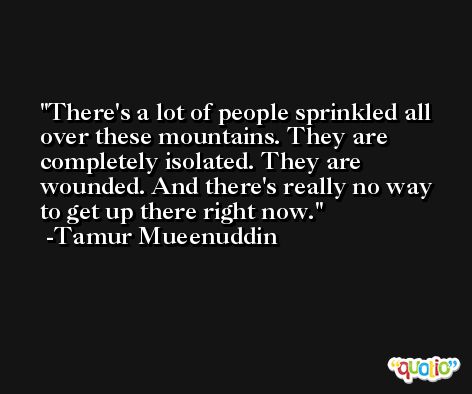 There's a lot of people sprinkled all over these mountains. They are completely isolated. They are wounded. And there's really no way to get up there right now. -Tamur Mueenuddin