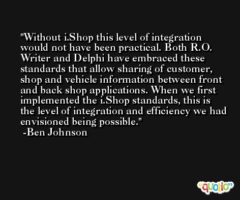 Without i.Shop this level of integration would not have been practical. Both R.O. Writer and Delphi have embraced these standards that allow sharing of customer, shop and vehicle information between front and back shop applications. When we first implemented the i.Shop standards, this is the level of integration and efficiency we had envisioned being possible. -Ben Johnson