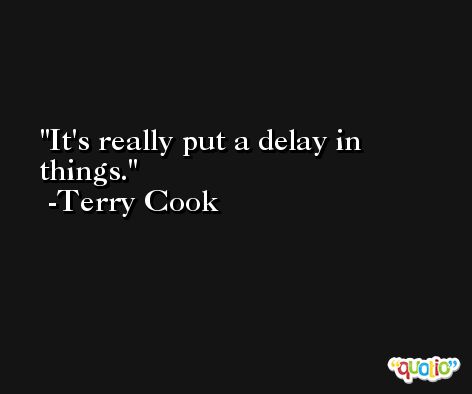It's really put a delay in things. -Terry Cook